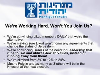 We’re convincing Likud members DAILY that we’re the alternative.  We’re making sure Likud won’t honor any agreements that change the status of Jerusalem. We’re convincing Israelis of the need for  Leadership that runs to G-d and utilizes Jewish Values, instead of running away from them! We’ve climbed from 3% to 12% to 24%.  Moshe Feiglin and as many as 3 others will be in the Knesset at the next election. We’re Working Hard. Won’t You Join Us? Turning the State of the Jews Into the Jewish State 