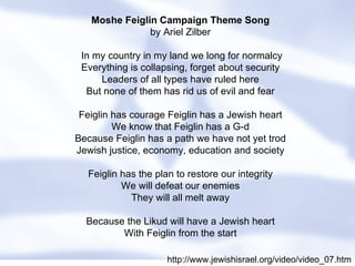 Moshe Feiglin Campaign Theme Song by Ariel Zilber   In my country in my land we long for normalcy Everything is collapsing, forget about security Leaders of all types have ruled here But none of them has rid us of evil and fear Feiglin has courage Feiglin has a Jewish heart We know that Feiglin has a G-d Because Feiglin has a path we have not yet trod Jewish justice, economy, education and society Feiglin has the plan to restore our integrity We will defeat our enemies They will all melt away Because the Likud will have a Jewish heart With Feiglin from the start http://www.jewishisrael.org/video/video_07.htm 