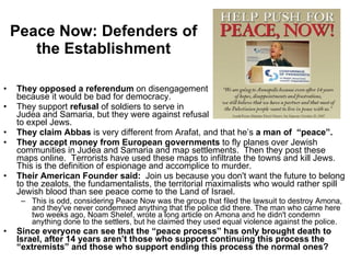 Peace Now: Defenders of the Establishment They opposed a referendum  on disengagement  because it would be bad for democracy. They support  refusal  of soldiers to serve in  Judea and Samaria, but they were against refusal  to expel Jews. They claim Abbas  is very different from Arafat, and that he’s  a man of  “peace”. They accept money from European governments  to fly planes over Jewish communities in Judea and Samaria and map settlements.  Then they post these maps online.  Terrorists have used these maps to infiltrate the towns and kill Jews.  This is the definition of espionage and accomplice to murder. Their American Founder said:   Join us because you don't want the future to belong to the zealots, the fundamentalists, the territorial maximalists who would rather spill Jewish blood than see peace come to the Land of Israel.   This is odd, considering Peace Now was the group that filed the lawsuit to destroy Amona, and they've never condemned anything that the police did there. The man who came here two weeks ago, Noam Shelef, wrote a long article on Amona and he didn't condemn anything done to the settlers, but he claimed they used equal violence against the police. Since everyone can see that the “peace process” has only brought death to Israel, after 14 years aren’t those who support continuing this process the “extremists” and those who support ending this process the normal ones? 
