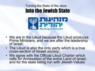 We are in the Likud because the Likud produces Prime Ministers, and we are after the leadership of Israel; The Likud is also the only party which is a true cross-section of Israeli society; We agree with the Official Likud Charter which calls for Annexation of the entire Land of Israel, and for the state being run with Jewish Values Turning the State of the Jews Into the Jewish State 
