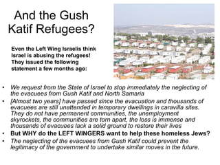 And the Gush Katif Refugees? We request from the State of Israel to stop immediately the neglecting of the evacuees from Gush Katif and North Samaria [Almost two years] have passed since the evacuation and thousands of evacuees are still unattended in temporary dwellings in caravilla sites. They do not have permanent communities, the unemployment skyrockets, the communities are torn apart, the loss is immense and thousands of evacuees lack a solid ground to restore their lives But WHY do the LEFT WINGERS want to help these homeless Jews? The neglecting of the evacuees from Gush Katif could prevent the legitimacy of the government to undertake similar moves in the future. Even the Left Wing Israelis think Israel is abusing the refugees! They issued the following statement a few months ago: 