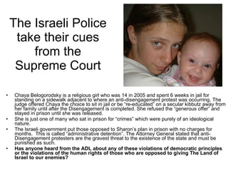 The Israeli Police take their cues from the Supreme Court Chaya Belogorodsky is a religious girl who was 14 in 2005 and spent 6 weeks in jail for standing on a sidewalk adjacent to where an anti-disengagement protest was occurring. The judge offered Chaya the choice to sit in jail or be “re-educated” on a secular kibbutz away from her family until after the Disengagement is completed. She refused the “generous offer” and stayed in prison until she was released. She is just one of many who sat in prison for “crimes” which were purely of an ideological nature.  The Israeli government put those opposed to Sharon’s plan in prison with no charges for months.  This is called “administrative detention”. The Attorney General stated that anti-Disengagement protesters are the gravest threat to the existence of the state and must be punished as such. Has anyone heard from the ADL about any of these violations of democratic principles or the violations of the human rights of those who are opposed to giving The Land of Israel to our enemies? 