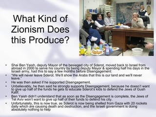 What Kind of Zionism Does this Produce? Shai Ben Yaish, deputy Mayor of the besieged city of Sderot, moved back to Israel from abroad in 2000 to serve his country by being deputy Mayor & spending half his days in the Israeli army, had this to say a few months before Disengagement: “ We will never leave Sderot. We’ll show the Arabs that this is our land and we’ll never leave.” He was then asked if he supported Disengagement. Unbelievably, he then said he strongly supports Disengagement, because he doesn’t want to give up half of the funds he gets to educate Sderot’s kids to defend the Jews of Gush Katif. Ben Yaish didn’t understand that as soon as the Disengagement is complete, the Jews of Tel Aviv won’t want to give up half of their funds to defend his city. Unfortunately, this is now true, as Sderot is now being shelled from Gaza with 20 rockets daily which are causing death and destruction, and the Israeli government is doing absolutely nothing to help 