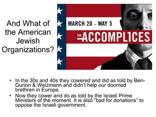 And What of the American Jewish Organizations? In the 30s and 40s they cowered and did as told by Ben-Gurion & Weizmann and didn’t help our doomed brethren in Europe, Now they cower and do as told by the Israeli Prime Ministers of the moment. It is also “bad for donations” to oppose the Israeli government. 