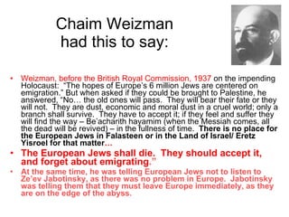Chaim Weizman  had this to say:  Weizman, before the British Royal Commission, 1937  on the impending Holocaust:  “The hopes of Europe’s 6 million Jews are centered on emigration.” But when asked if they could be brought to Palestine, he answered, “No… the old ones will pass.  They will bear their fate or they will not.  They are dust, economic and moral dust in a cruel world; only a branch shall survive.  They have to accept it; if they feel and suffer they will find the way – Be’acharith hayamim (when the Messiah comes, all the dead will be revived) – in the fullness of time.  There is no place for the European Jews in Falasteen or in the Land of Israel/ Eretz Yisroel for that matter … The European Jews shall die.  They should accept it, and forget about emigrating .” At the same time, he was telling European Jews not to listen to Ze’ev Jabotinsky, as there was no problem in Europe.  Jabotinsky was telling them that they must leave Europe immediately, as they are on the edge of the abyss. 