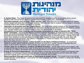 A Jewish State:  The State of Israel is the instrument for establishing the sovereignty of the Jewish people in the Land of Israel. Massive government funding to bring ALL Jews home.  Education towards Love of Israel, Torah and the Land:  Education for ALL Israelis based on Jewish values, taught with love and not through coercion. One hour per day of Judaism will be taught in schools. Currently there is NO Jewish education in schools. Liberation of Jerusalem and the Temple Mount:  We shall foster Jewish prayer on the Temple Mount and build a synagogue and study hall for the Sanhedrin on the Temple Mount where permitted by Jewish Law. Foreign powers will not be permitted to have any strongholds in Jerusalem. Cancellation of the Oslo Accords and Immediate Annexation of Judea & Samaria (the “West Bank”) and Gaza:  Honoring the Biblical covenant between the Nation of Israel and the Creator of the world, we shall immediately annex all territory in our hands, settle EVERY part of the Land of Israel and terminate the Oslo Accords. This plan also honors the philosophy of common sense – namely since the Arabs have attacked us and lost these territories, they deserve to have a penalty. As such, they will never recover these territories. We believe in the policy of “Peace for Peace”, not “Land for Peace”, which has been proven not to work. Renewal of Democracy and the Justice System on the Basis of National Values:  A constitution based on Jewish values shall be enacted; to preserve Israel as a Jewish country, to protect the civil rights of all its faithful residents, and to protect the political rights of its Jews.  Jewish Labor for an Effective, Creative and Moral Economy:  Jewish labor will be encouraged, with vocational training during the third year of army service and the removal of foreign workers. We will strive to build all our military necessities and not purchase them from the US and elsewhere. Energy & Financial Independence:  We will initiate a massively government funded and directed plan to develop non-petroleum-based energy sources so as to provide ourselves and the world with clean, abundant energy which will provide us and not our enemies with funding.  Returning Moral Strength and Power of Deterrence to Israel's Army:  The Israeli Army must not be concerned with "world opinion," must strike first when required, and will be enabled to defeat and destroy Israel’s enemies. Turning the State of the Jews Into the Jewish State 