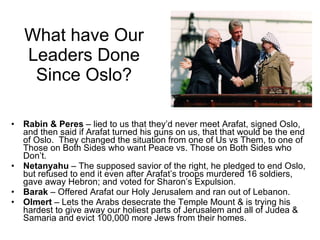 What have Our Leaders Done Since Oslo? Rabin & Peres  – lied to us that they’d never meet Arafat, signed Oslo, and then said if Arafat turned his guns on us, that that would be the end of Oslo.  They changed the situation from one of Us vs Them, to one of Those on Both Sides who want Peace vs. Those on Both Sides who Don’t. Netanyahu  – The supposed savior of the right, he pledged to end Oslo, but refused to end it even after Arafat’s troops murdered 16 soldiers, gave away Hebron; and voted for Sharon’s Expulsion. Barak  – Offered Arafat our Holy Jerusalem and ran out of Lebanon. Olmert  – Lets the Arabs desecrate the Temple Mount & is trying his hardest to give away our holiest parts of Jerusalem and all of Judea & Samaria and evict 100,000 more Jews from their homes. 