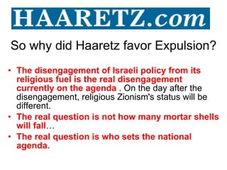 So why did Haaretz favor Expulsion? The disengagement of Israeli policy from its religious fuel is the real disengagement currently on the agenda  . On the day after the disengagement, religious Zionism's status will be different. The real question is not how many mortar shells will fall … The real question is who sets the national agenda. 