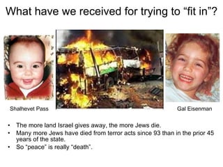 What have we received for trying to “fit in”? The more land Israel gives away, the more Jews die. Many more Jews have died from terror acts since 93 than in the prior 45 years of the state.  So “peace” is really “death”. Shalhevet Pass Gal Eisenman 