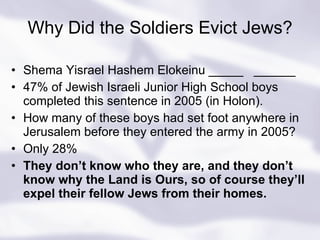 Why Did the Soldiers Evict Jews? Shema Yisrael Hashem Elokeinu _____  ______ 47% of Jewish Israeli Junior High School boys completed this sentence in 2005 (in Holon). How many of these boys had set foot anywhere in Jerusalem before they entered the army in 2005? Only 28%  They don’t know who they are, and they don’t know why the Land is Ours, so of course they’ll expel their fellow Jews from their homes. 