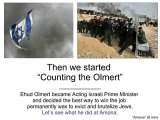 Then we started  “Counting the Olmert” ---------------------------- Ehud Olmert became Acting Israeli Prime Minister  and decided the best way to win the job  permanently was to evict and brutalize Jews. Let’s see what he did at Amona. “ Amona” (9 min) 