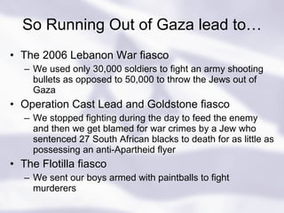 So Running Out of Gaza lead to… The 2006 Lebanon War fiasco We used only 30,000 soldiers to fight an army shooting bullets as opposed to 50,000 to throw the Jews out of Gaza Operation Cast Lead and Goldstone fiasco We stopped fighting during the day to feed the enemy and then we get blamed for war crimes by a Jew who sentenced 27 South African blacks to death for as little as possessing an anti-Apartheid flyer The Flotilla fiasco We sent our boys armed with paintballs to fight murderers 
