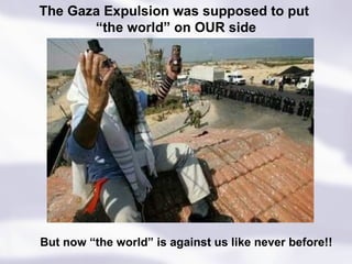 But now “the world” is against us like never before!! The Gaza Expulsion was supposed to put  “ the world” on OUR side 