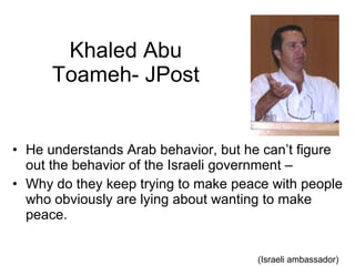Khaled Abu Toameh- JPost He understands Arab behavior, but he can’t figure out the behavior of the Israeli government –  Why do they keep trying to make peace with people who obviously are lying about wanting to make peace.  (Israeli ambassador) 