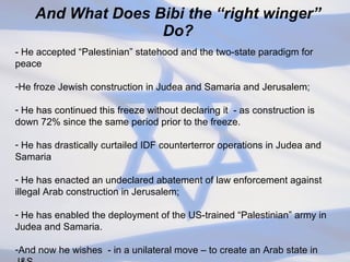 And What Does Bibi the “right winger” Do? - He accepted “Palestinian” statehood and the two-state paradigm for peace He froze Jewish construction in Judea and Samaria and Jerusalem; He has continued this freeze without declaring it  - as construction is down 72% since the same period prior to the freeze. He has drastically curtailed IDF counterterror operations in Judea and Samaria He has enacted an undeclared abatement of law enforcement against illegal Arab construction in Jerusalem; He has enabled the deployment of the US-trained “Palestinian” army in Judea and Samaria. And now he wishes  - in a unilateral move – to create an Arab state in J&S 