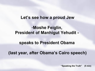 “ Speaking the Truth”  (5 min) Let’s see how a proud Jew Moshe Feiglin,  President of Manhigut Yehudit -  speaks to President Obama  (last year, after Obama’s Cairo speech) 