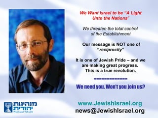 We Want Israel to be “A Light Unto the Nations ” We threaten the total control  of the Establishment   Our message is NOT one of “ reciprocity ” It is one of Jewish Pride – and we are making great progress.  This is a true revolution. ------------- We need you. Won’t you join us? www.JewishIsrael.org [email_address] 