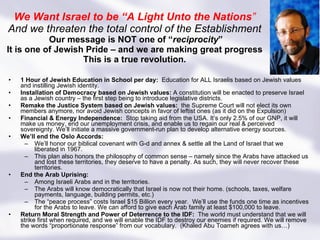 We Want Israel to be “A Light Unto the Nations ” And we threaten the total control of the Establishment   Our message is NOT one of “ reciprocity ” It is one of Jewish Pride – and we are making great progress This is a true revolution. 1 Hour of Jewish Education in School per day:  Education for ALL Israelis based on Jewish values and instilling Jewish identity.  Installation of Democracy based on Jewish values:  A constitution will be enacted to preserve Israel as a Jewish country – the first step being to introduce legislative districts. Remake the Justice System based on Jewish values:  the Supreme Court will not elect its own members anymore, nor avoid Jewish concepts in favor of leftist ones (as it did on the Expulsion) Financial & Energy Independence:  Stop taking aid from the USA. It’s only 2.5% of our GNP, it will make us money, end our unemployment crisis, and enable us to regain our real & perceived sovereignty. We’ll initiate a massive government-run plan to develop alternative energy sources. We’ll end the Oslo Accords: We’ll honor our biblical covenant with G-d and annex & settle all the Land of Israel that we liberated in 1967. This plan also honors the philosophy of common sense – namely since the Arabs have attacked us and lost these territories, they deserve to have a penalty. As such, they will never recover these territories.  End the Arab Uprising: Among Israeli Arabs and in the territories.  The Arabs will know democratically that Israel is now not their home. (schools, taxes, welfare payments, language, building permits, etc.) The “peace process” costs Israel $15 Billion every year.  We’ll use the funds one time as incentives for the Arabs to leave. We can afford to give each Arab family at least $100,000 to leave. Return Moral Strength and Power of Deterrence to the IDF:  The world must understand that we will strike first when required, and we will enable the IDF to destroy our enemies if required. We will remove the words “proportionate response” from our vocabulary.  (Khaled Abu Toameh agrees with us…) 