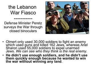 the Lebanon  War Fiasco ----------- Defense Minister Peretz surveys the War through closed binoculars Olmert only used 30,000 soldiers to fight an enemy which used guns and killed 162 Jews, whereas Ariel Sharon used 55,000 soldiers to expel unarmed Jews.  We can see who they think is the real enemy.  He didn’t use enough soldiers, and he didn’t use them quickly enough because he wanted to win the war without winning any land .  