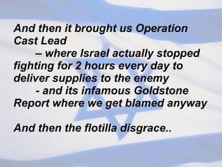 And then it brought us Operation Cast Lead  – where Israel actually stopped fighting for 2 hours every day to deliver supplies to the enemy - and its infamous Goldstone Report where we get blamed anyway And then the flotilla disgrace.. 