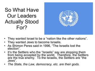 So What Have Our Leaders Actually Stood For? They wanted Israel to be a “nation like the other nations”.  They wanted Jews to become Israelis. As Shimon Peres said in 1996, “The Israelis lost the election”. It’s the Settlers who the “Israelis” say are stopping them from being accepted by the world.  Therefore, the Settlers are the true enemy.  To the Israelis, the Settlers are “the Jews”. The State, the Law, democracy, etc. are their gods.  