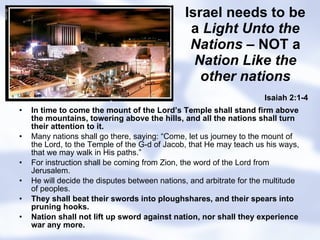 Israel needs to be a  Light Unto the Nations  – NOT a  Nation Like the other nations In time to come the mount of the Lord’s Temple shall stand firm above the mountains, towering above the hills, and all the nations shall turn their attention to it. Many nations shall go there, saying: “Come, let us journey to the mount of the Lord, to the Temple of the G-d of Jacob, that He may teach us his ways, that we may walk in His paths.” For instruction shall be coming from Zion, the word of the Lord from Jerusalem. He will decide the disputes between nations, and arbitrate for the multitude of peoples. They shall beat their swords into ploughshares, and their spears into pruning hooks. Nation shall not lift up sword against nation, nor shall they experience war any more. Isaiah 2:1-4 