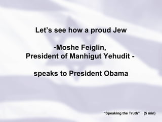 “ Speaking the Truth”  (5 min) Let’s see how a proud Jew Moshe Feiglin,  President of Manhigut Yehudit -  speaks to President Obama 