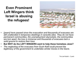 The Last Kadish – 2 parts [years] have passed since the evacuation and thousands of evacuees are still unattended in temporary dwellings in caravilla sites. They do not have permanent communities, the unemployment skyrockets, the communities are torn apart, the loss is immense and thousands of evacuees lack a solid ground to restore their lives But WHY do the LEFT WINGERS want to help these homeless Jews? The neglecting of the evacuees from Gush Katif could prevent the legitimacy of the government to undertake similar moves in the future. Even Prominent Left Wingers think Israel is abusing the refugees!  