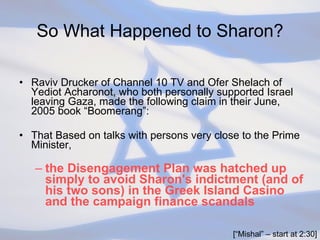 So What Happened to Sharon? Raviv Drucker of Channel 10 TV and Ofer Shelach of Yediot Acharonot, who both personally supported Israel leaving Gaza, made the following claim in their June, 2005 book “Boomerang”: That Based on talks with persons very close to the Prime Minister,  the Disengagement Plan was hatched up simply to avoid Sharon's indictment (and of his two sons) in the Greek Island Casino and the campaign finance scandals [“Mishal” – start at 2:30] 