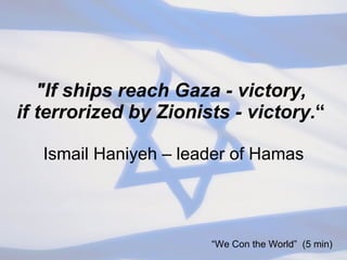 "If ships reach Gaza - victory,  if terrorized by Zionists - victory. “  Ismail Haniyeh – leader of Hamas “ We Con the World”  (5 min) 
