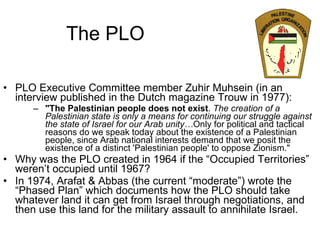 The PLO PLO Executive Committee member Zuhir Muhsein (in an interview published in the Dutch magazine Trouw in 1977): "The Palestinian people does not exist .  The creation of a Palestinian state is only a means for continuing our struggle against the state of Israel for our Arab unity… Only for political and tactical reasons do we speak today about the existence of a Palestinian people, since Arab national interests demand that we posit the existence of a distinct 'Palestinian people' to oppose Zionism." Why was the PLO created in 1964 if the “Occupied Territories” weren’t occupied until 1967? In 1974, Arafat & Abbas (the current “moderate”) wrote the “Phased Plan” which documents how the PLO should take whatever land it can get from Israel through negotiations, and then use this land for the military assault to annihilate Israel. 