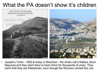 What the PA doesn’t show it’s children Joseph’s Tomb - 1900 & today in Shechem - the Arabs call it Nablus, [from Napulus] and they claim they’ve been there for thousands of years. They claim that they are Palestinian, even though the Romans named this, too. 