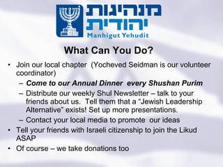 Join our local chapter  (Yocheved Seidman is our volunteer coordinator) Come to our Annual Dinner  every Shushan Purim  Distribute our weekly Shul Newsletter – talk to your friends about us.  Tell them that a “Jewish Leadership Alternative” exists! Set up more presentations. Contact your local media to promote  our ideas Tell your friends with Israeli citizenship to join the Likud ASAP Of course – we take donations too What Can You Do? Turning the State of the Jews Into the Jewish State 