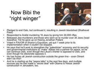 Now Bibi the “right winger ”  Pledged to end Oslo, but continued it, resulting in Jewish bloodshed (Shalhevet Pass) Responded to Arafat murdering 16 Jews by giving him 30,000 rifles Released Jew-murderers and those who went on to murder over 30 Jews (Iwad Sawalha); Yet he gave up on freeing Jonathan Pollard Voted in FAVOR of Sharon’s Expulsion, yet quit 1 week prior to its implementation when it couldn’t be stopped. He says that he’ll work to strengthen the “palestinian” economy and its security and governmental institutions to “make” Abbas into a partner for peace, so he can continue Oslo, even though the Likud’s charter is opposed to Oslo, and even though his electorate opposes it. He has frozen all Jewish construction outside the green line – even Olmert didn’t do this!!  And he is starting up the “peace talks” in the next few days, and multiple sources say he has made a “secret deal” with Obama to freeze Jewish construction in Jerusalem, too. 