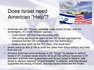 Does Israel need  American “Help”? American aid ($2.7B/year)  actually  costs Israel money, and her sovereignty. It’s trade minister agrees. Costs Israel 100,000 manufacturing jobs 75% of the aid must be spent in the US (Israel upgrades the weapons but the US companies own the technology) Israel is now seen as the 51 st  state. This must end. Israel came up with $10B to evict the Jews from Gaza without any help from the US. America enforced arms embargo in 48; “forgot” its pledge to defend Israel in 67; insisted Israel absorb 39 scud hits without response in 91 and then withheld loan guarantees and forced Israel to Madrid, tells Israel to always respond “proportionately” to attacks; and has always supported the slicing of Israel, and has never pressured the Arabs. 