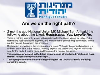 2 months ago National Union MK Michael Ben-Ari said the following about the Likud:  Registration Yes, Loyalty No.  There is nothing inherently wrong with registering for the Likud, Meretz or Labor. Put a faction and vote contractors together, and we can tilt the political map to the right. Those are the rules of the game in the primaries. Registration and voting in the primaries is one issue. Voting in the general elections is a different story. That is the method. Nobody expects the people who register to actually vote for the party. It is all a game and those are the rules of the game… Those people who voted in the Likud primaries and strengthened Feiglin and Boaz Haetzni relayed an important message… Those people who see the idea of registering for the Likud as a tactic are doing something smart…  Are we on the right path? Turning the State of the Jews Into the Jewish State 