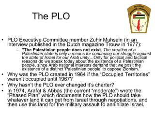 The PLO PLO Executive Committee member Zuhir Muhsein (in an interview published in the Dutch magazine Trouw in 1977): "The Palestinian people does not exist .  The creation of a Palestinian state is only a means for continuing our struggle against the state of Israel for our Arab unity… Only for political and tactical reasons do we speak today about the existence of a Palestinian people, since Arab national interests demand that we posit the existence of a distinct 'Palestinian people' to oppose Zionism." Why was the PLO created in 1964 if the “Occupied Territories” weren’t occupied until 1967? Why hasn’t the PLO ever changed it’s charter? In 1974, Arafat & Abbas (the current “moderate”) wrote the “Phased Plan” which documents how the PLO should take whatever land it can get from Israel through negotiations, and then use this land for the military assault to annihilate Israel. 