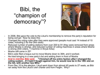 Bibi, the “champion of democracy”? In 2006, Bibi gave the vote to the Likud’s membership to remove the party’s reputation for being corrupt.  Now he does this: Changed the voting rules after they were approved (people must cast 14 instead of 10 votes, including 2 for the Olim slots) Reduced number of polling stations from over 200 to 91 (they were removed from areas where Moshe is strong), and reduced number of voting machines in areas where Moshe is strong (400 voters, 1 machine in Kiryat Arba) Moshe still came in 20 th Bibi’s aide filed a bogus suit to move Moshe down to 36th, and it worked. He tried bringing in a new party’s list and adding them in front of Moshe And in mid-Dec Bibi said:   "I finished off his entire faction after I changed the voting system…If I hadn't fought against him, he would now be in the 12th slot on the list, with another two MKs.”   From Dec 10 to the election, Likud went down from almost 40 seats to 27 seats, as Bibi ran away from the Likud’s own charter and from Feiglin.  Why? 