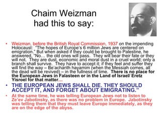 Chaim Weizman  had this to say:  Weizman, before the British Royal Commission, 1937  on the impending Holocaust:  “The hopes of Europe’s 6 million Jews are centered on emigration.” But when asked if they could be brought to Palestine, he answered, “No… the old ones will pass.  They will bear their fate or they will not.  They are dust, economic and moral dust in a cruel world; only a branch shall survive.  They have to accept it; if they feel and suffer they will find the way – Be’acharith hayamim (when the Messiah comes, all the dead will be revived) – in the fullness of time.  There is no place for the European Jews in Falasteen or in the Land of Israel/ Eretz Yisroel for that matter … THE EUROPEAN JEWS SHALL DIE. THEY SHOULD ACCEPT IT, AND FORGET ABOUT EMIGRATING.” At the same time, he was telling European Jews not to listen to Ze’ev Jabotinsky, as there was no problem in Europe.  Jabotinsky was telling them that they must leave Europe immediately, as they are on the edge of the abyss. 