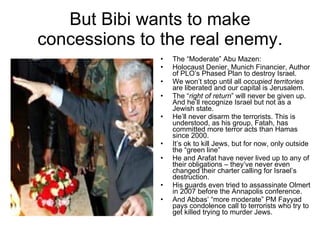 But Bibi wants to make concessions to the real enemy. The “Moderate” Abu Mazen: Holocaust Denier, Munich Financier, Author of PLO’s Phased Plan to destroy Israel. We won’t stop until all  occupied territories  are liberated and our capital is Jerusalem. The “ right of return ” will never be given up. And he’ll recognize Israel but not as a Jewish state. He’ll never disarm the terrorists. This is understood, as his group, Fatah, has committed more terror acts than Hamas since 2000. It’s ok to kill Jews, but for now, only outside the “green line” He and Arafat have never lived up to any of their obligations – they’ve never even changed their charter calling for Israel’s destruction. His guards even tried to assassinate Olmert in 2007 before the Annapolis conference. And Abbas’ “more moderate” PM Fayyad pays condolence call to terrorists who try to get killed trying to murder Jews. 