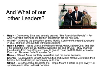 And What of our other Leaders? Begin  – Gave away Sinai and actually created “The Palestinian People” – For what? Egypt is arming to the teeth in preparation for the next war. Shamir  – Attended the precedent-setting Madrid Conference, offered autonomy in J&S, and took 39 scud hits without responding Rabin & Peres  – lied to us that they’d never meet Arafat, signed Oslo, and then if he turned his guns on us, that that would be the end of Oslo.  They changed the situation from one of Us vs Them, to one of Those on Both Sides who want Peace vs. Those on Both Sides who Don’t. Barak  – Offered Arafat our Holy Jerusalem and ran out of Lebanon. Sharon  – Destroyed 25 Jewish communities and evicted 10,000 Jews from their homes. And he destroyed democracy to do this. Olmert  – Lets the Arabs desecrate the Temple Mount & offers to give away ½ of Jerusalem and all of Judea & Samaria. 