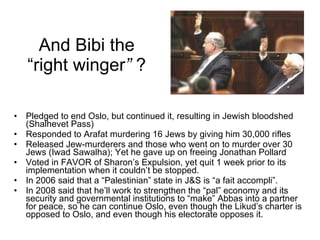 And Bibi the “right winger ”  ? Pledged to end Oslo, but continued it, resulting in Jewish bloodshed (Shalhevet Pass) Responded to Arafat murdering 16 Jews by giving him 30,000 rifles Released Jew-murderers and those who went on to murder over 30 Jews (Iwad Sawalha); Yet he gave up on freeing Jonathan Pollard Voted in FAVOR of Sharon’s Expulsion, yet quit 1 week prior to its implementation when it couldn’t be stopped. In 2006 said that a “Palestinian” state in J&S is “a fait accompli”. In 2008 said that he’ll work to strengthen the “pal” economy and its security and governmental institutions to “make” Abbas into a partner for peace, so he can continue Oslo, even though the Likud’s charter is opposed to Oslo, and even though his electorate opposes it. 