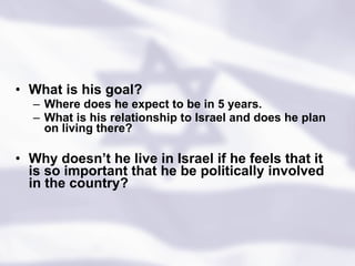 What is his goal?  Where does he expect to be in 5 years.  What is his relationship to Israel and does he plan on living there? Why doesn’t he live in Israel if he feels that it is so important that he be politically involved in the country? 