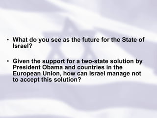 What do you see as the future for the State of Israel? Given the support for a two-state solution by President Obama and countries in the European Union, how can Israel manage not to accept this solution? 