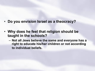 Do you envision Israel as a theocracy? Why does he feel that religion should be taught in the schools?  Not all Jews believe the same and everyone has a right to educate his/her children or not according to individual beliefs.   
