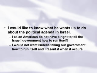 I would like to know what he wants us to do about the political agenda in Israel.  I as an American do not have a right to tell the Israeli government how to run itself! I would not want Israelis telling our government how to run itself and I resent it when it occurs.   
