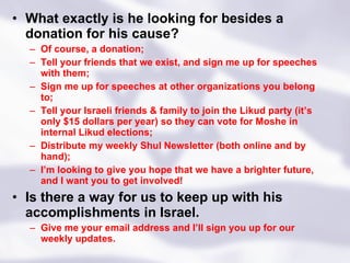 What exactly is he looking for besides a donation for his cause? Of course, a donation; Tell your friends that we exist, and sign me up for speeches with them; Sign me up for speeches at other organizations you belong to; Tell your Israeli friends & family to join the Likud party (it’s only $15 dollars per year) so they can vote for Moshe in internal Likud elections; Distribute my weekly Shul Newsletter (both online and by hand); I’m looking to give you hope that we have a brighter future, and I want you to get involved! Is there a way for us to keep up with his accomplishments in Israel. Give me your email address and I’ll sign you up for our weekly updates. 