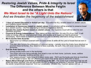 Restoring Jewish Values, Pride & Integrity to Israel The Difference Between Moshe Feiglin  and the others is that  We Want Israel to be “A Light Unto the Nations ” And we threaten the hegemony of the establishment 1 Hour of Jewish Education in School per day:  Education for ALL Israelis based on Jewish values and instilling Jewish identity.  Installation of Democracy based on Jewish values:  A constitution will be enacted to preserve Israel as a Jewish country – the first step being to introduce legislative districts. Remake the Justice System based on Jewish values:  the Supreme Court will not elect its own members anymore. Financial & Energy Independence:  Stop taking aid from the USA. It’s only 2% of our GNP, it will make us money, end our unemployment crisis, and enable us to regain our real & perceived sovereignty. We’ll initiate a massive government-run plan to develop alternative energy sources. We’ll end the Oslo Accords: We’ll honor our biblical covenant with G-d and annex & settle all the Land of Israel that we won in 1967. This plan also honors the philosophy of common sense – namely since the Arabs have attacked us and lost these territories, they deserve to have a penalty. As such, they will never recover these territories.  End the Arab Uprising: Among Israeli Arabs and in the territories.  The Arabs will know democratically that Israel is now not their home. (schools, taxes, welfare payments, language, building permits, etc.) The “peace process” costs Israel $15 Billion every year.  We’ll use the funds one time as incentives for the Arabs to leave. We can afford to give each Arab family approx $200,000 to leave. Return Moral Strength and Power of Deterrence to the IDF:  The world must understand that we will strike first when required, and we will enable the IDF to destroy our enemies if required. We will remove the words “proportionate response” from our vocabulary.  (Khaled Abu Toameh agrees with us…) 