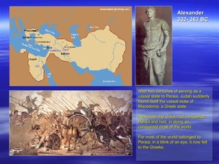 After two centuries of serving as a vassal state to Persia, Judah suddenly found itself the vassal state of Macedonia, a Greek state. Alexander the Great had conquered Persia and had, in doing so, conquered most of the world.  For most of the world belonged to Persia; in a blink of an eye, it now fell to the Greeks.  . Alexander 332- 363 BC 