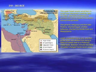 This great Greek empire would last no longer than Alexander's brief life; after his death, altercations between his generals led to the division of his empire among three generals.  One general, Antigonus and then later Ptolemy, inherited Egypt; another, Seleucus, inherited the Middle East and Mesopotamia.  Judah conquered first by one, and then by the other, as it shifted from being a Seleucid vassal state to a Ptolemaic vassal state. Between 319 and 302 BCE, Jerusalem changed hands seven times.  . 319 - 302 BCE 